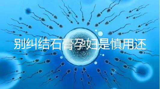 別糾結石膏孕婦是慎用還是禁用了，對胎兒影響大建議別碰