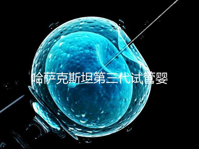 哈薩克斯坦第三代試管嬰兒機構排名哪家比較好?什么時候能去做