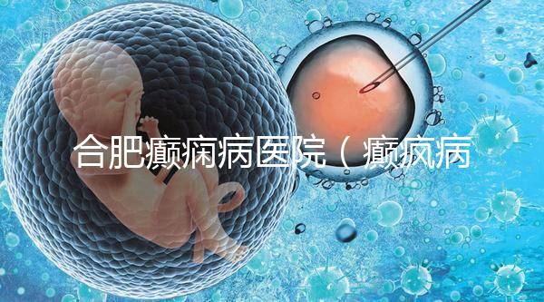 合肥癲癇病醫(yī)院（癲瘋病能徹底治好嗎？）