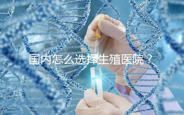 國內怎么選擇生殖醫院？附國內top10生殖中心醫院簡介