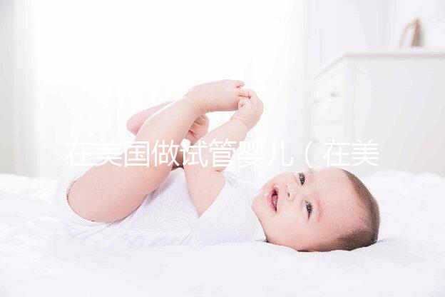 在美國做試管嬰兒(在美國做試管嬰兒需要多少錢)