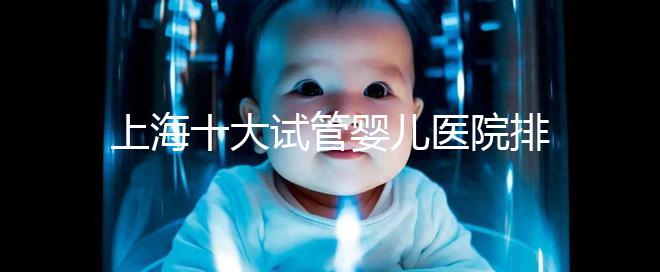 上海十大試管嬰兒醫(yī)院排名:成功率及費(fèi)用對比(2025最新版)