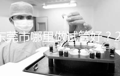 東莞市哪里做試管好?2025年醫(yī)院選擇全攻略、成功率對比與個性化方案指南