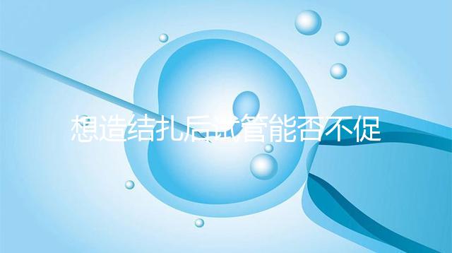 想造結(jié)扎后試管能否不促排卵看這,不做會(huì)怎樣輕松了解