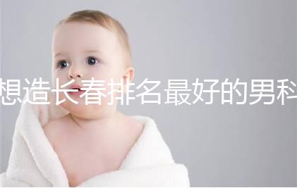 想造長春排名最好的男科醫(yī)院戳，南關(guān)區(qū)這幾家均榜上有名