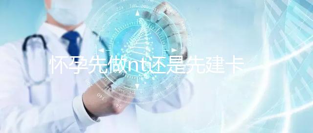 懷孕先做nt還是先建卡要分清，部分醫(yī)院得提前建大卡！