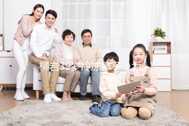 柳巖39歲冷凍卵子，為什么明星都選擇凍卵？