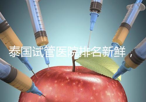 泰國試管醫院排名新鮮,五大熱門醫院,總有一家符合你的期望!