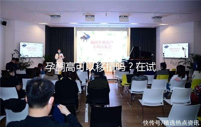 孕酮高可以移植嗎?在試管治療中應(yīng)該怎么調(diào)整?