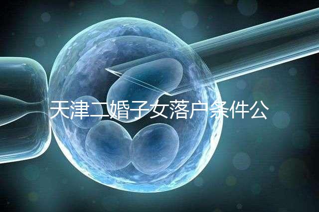 天津二婚子女落戶條件公布，想了解2024年新政策