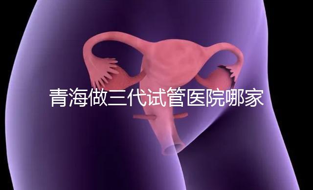青海做三代試管醫(yī)院哪家機(jī)構(gòu)好？
