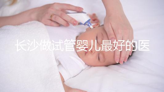 長沙做試管嬰兒最好的醫院排名前十，專家解析哪家更靠譜