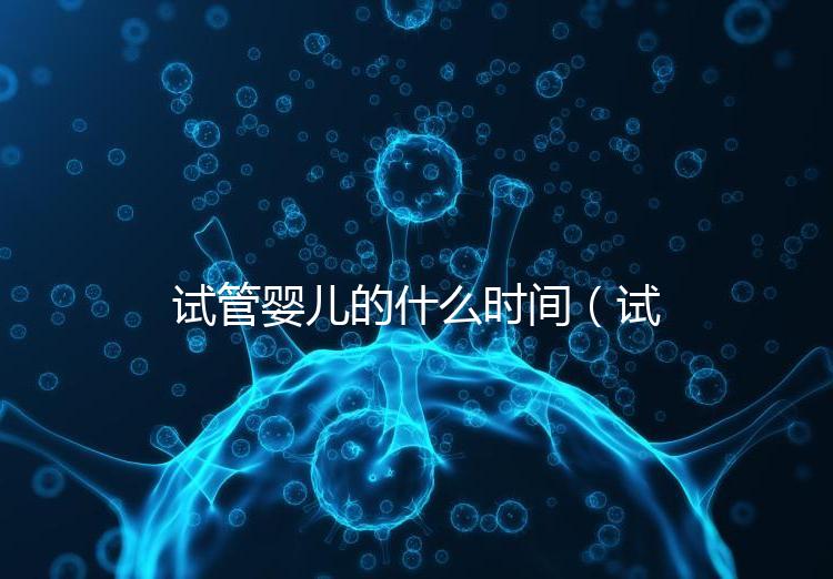 試管嬰兒的什么時間(試管嬰兒的什么時間移植最好)