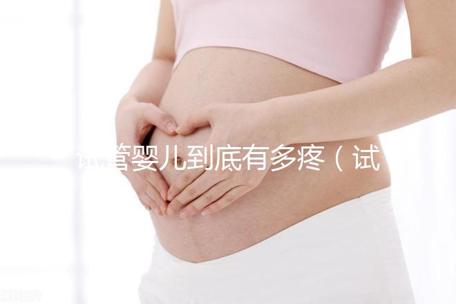 試管嬰兒到底有多疼（試管嬰兒到底有多疼？說出來你別不信,鏡頭記錄全過程!）