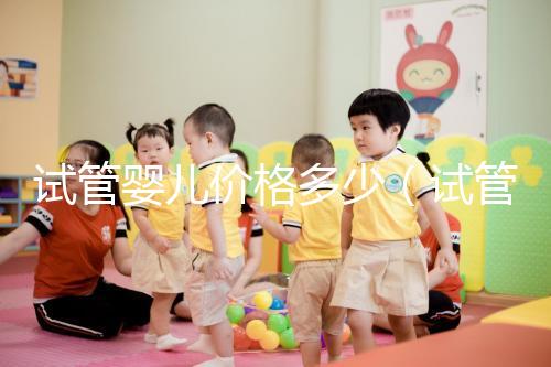 試管嬰兒價(jià)格多少(試管嬰兒價(jià)格多少錢(qián))