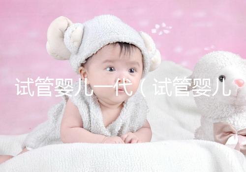 試管嬰兒一代(試管嬰兒一代二代三代什么意思)