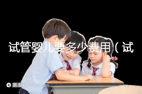 試管嬰兒要多少費(fèi)用(試管嬰兒要多少費(fèi)用才能成功)