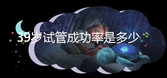 39歲試管成功率是多少(10個人做試管幾個能成功)