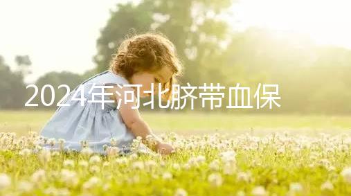 2024年河北臍帶血保存機構公開，唐山自存多少錢一年一目了然