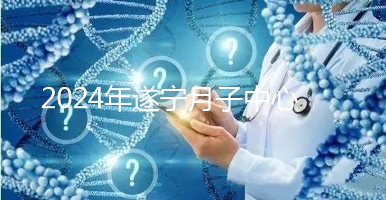 2024年遂寧月子中心收費(fèi)標(biāo)準(zhǔn)更新，哪個(gè)好看價(jià)格？