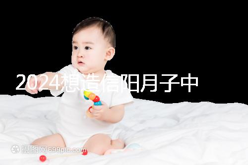2024想造信陽月子中心哪個好戳,這個機構(gòu)特優(yōu)級一萬搞定