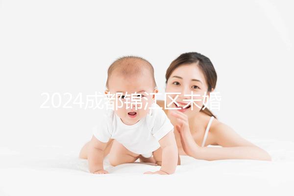 2024成都錦江區(qū)未婚生育政策整理，不造怎么上戶口看過來