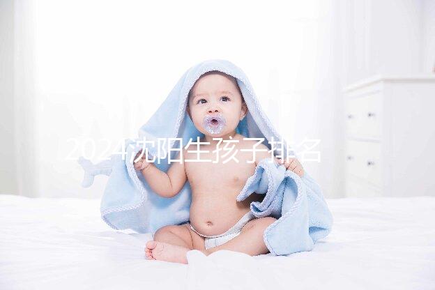 2024沈陽生孩子排名前十醫(yī)院匯總，哪家好、怎么建檔全在這