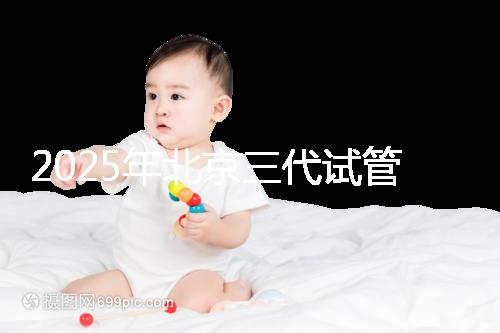 2025年北京三代試管嬰兒醫(yī)院名單（18家），附費(fèi)用和成功率