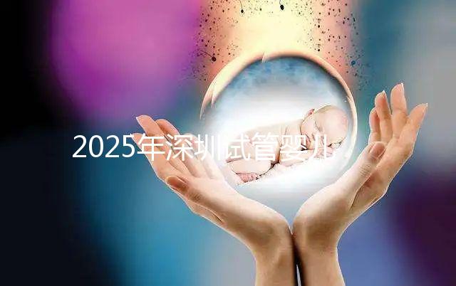 2025年深圳試管嬰兒醫(yī)院排名,附試管嬰兒成功率和費(fèi)用一覽