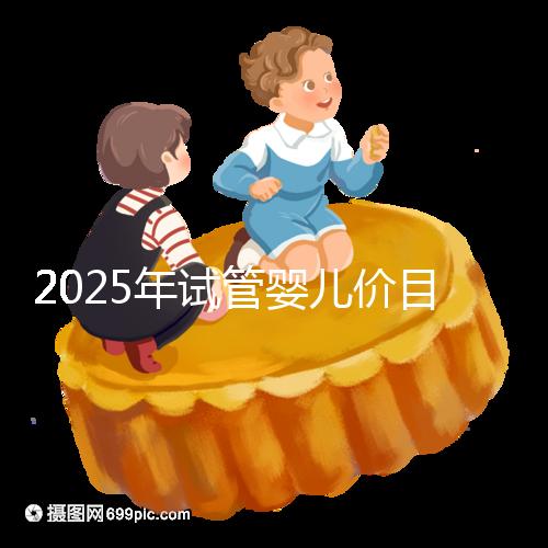 2025年試管嬰兒價目表：正常人做試管嬰兒價格大概是多少錢？